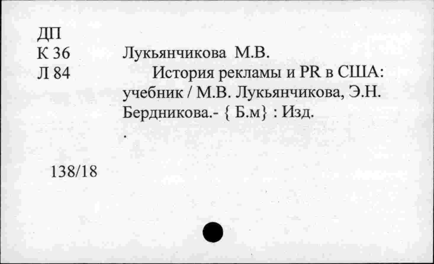 ﻿К 36 Л 84	Лукьянчикова М.В. История рекламы и РЯ в США: учебник / М.В. Лукьянчикова, Э.Н. Бердникова.- { Б.м} : Изд.
138/18